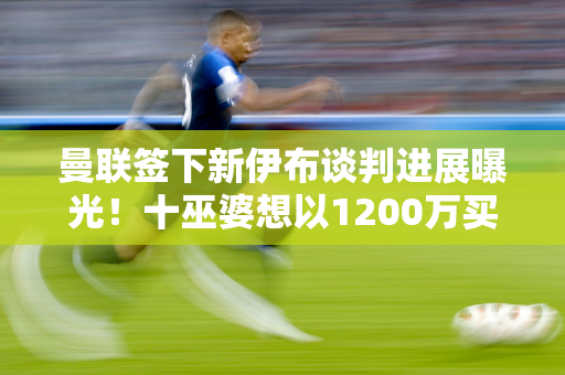 曼联签下新伊布谈判进展曝光！十巫婆想以1200万买迪巴拉 还接近莫拉塔