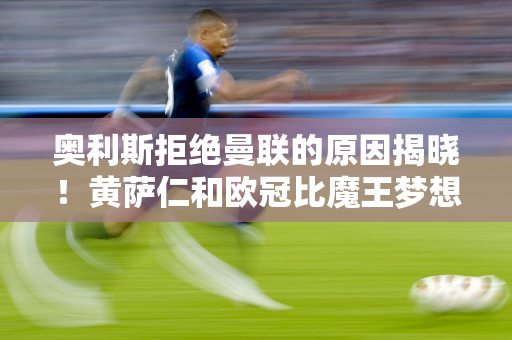 奥利斯拒绝曼联的原因揭晓！黄萨仁和欧冠比魔王梦想还高 辣觉无能为力