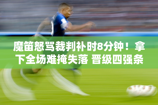 魔笛怒骂裁判补时8分钟！拿下全场难掩失落 晋级四强条件太苛刻