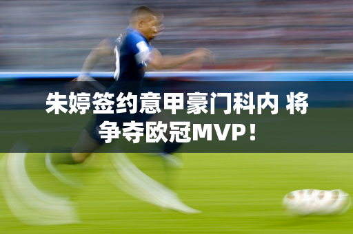 朱婷签约意甲豪门科内 将争夺欧冠MVP！