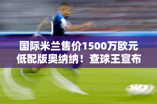 国际米兰售价1500万欧元低配版奥纳纳！查球王宣布留队 索默愿望成真