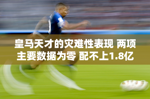 皇马天才的灾难性表现 两项主要数据为零 配不上1.8亿欧元的身家