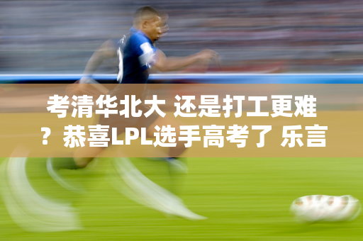 考清华北大 还是打工更难？恭喜LPL选手高考了 乐言8个单词可以犯2个错误