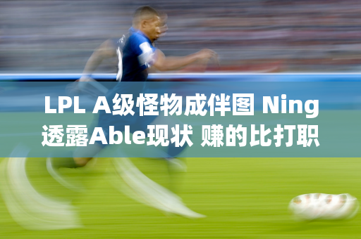 LPL A级怪物成伴图 Ning透露Able现状 赚的比打职业还多