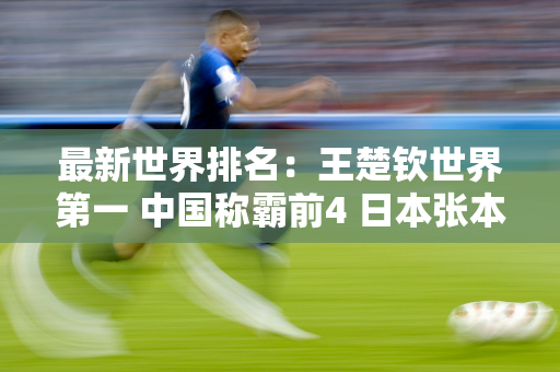 最新世界排名：王楚钦世界第一 中国称霸前4 日本张本智和不进前10
