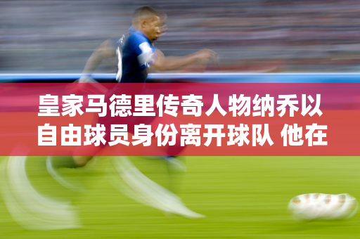 皇家马德里传奇人物纳乔以自由球员身份离开球队 他在13年里赢得了29个冠军和6个欧冠冠军 薪资新篇章万年