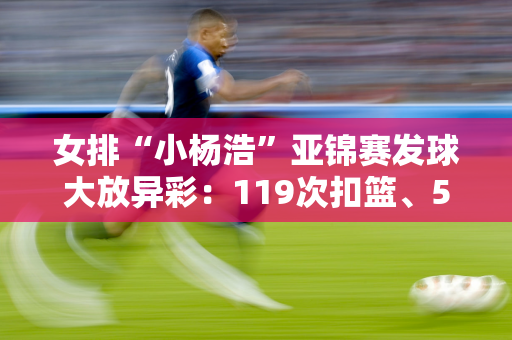 女排“小杨浩”亚锦赛发球大放异彩：119次扣篮、59+7盖帽、19次发球 重扣球也爆发