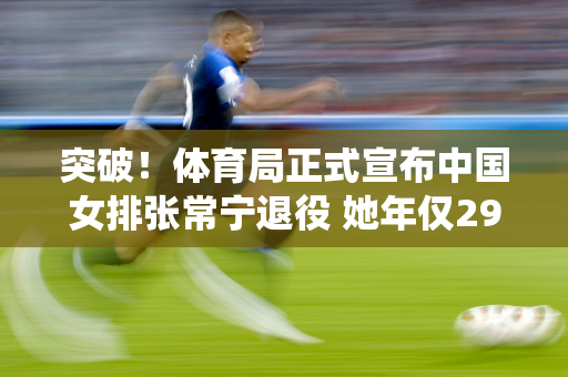 突破！体育局正式宣布中国女排张常宁退役 她年仅29岁 行踪已被揭露
