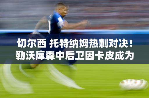 切尔西 托特纳姆热刺对决！勒沃库森中后卫因卡皮成为转会市场上的明星