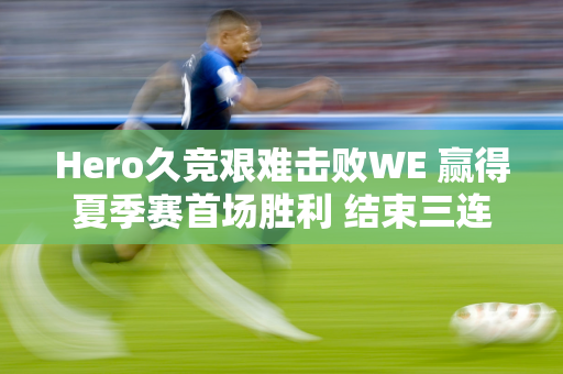 Hero久竞艰难击败WE 赢得夏季赛首场胜利 结束三连败 期待奇迹！