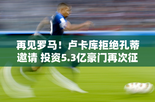 再见罗马！卢卡库拒绝孔蒂邀请 投资5.3亿豪门再次征战欧冠 转而对阵国米