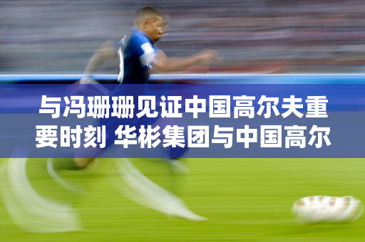 与冯珊珊见证中国高尔夫重要时刻 华彬集团与中国高尔夫球协会发布多项重大举措