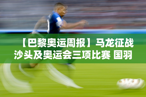 【巴黎奥运周报】马龙征战沙头及奥运会三项比赛 国羽队完全出线