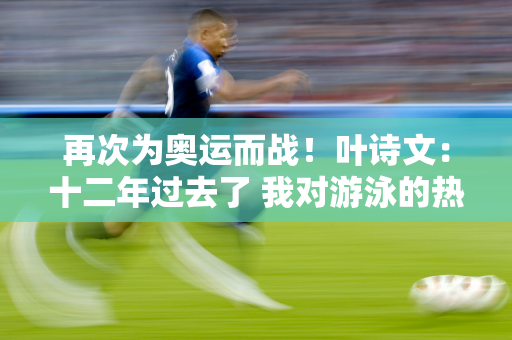 再次为奥运而战！叶诗文：十二年过去了 我对游泳的热爱从未改变 巴黎见