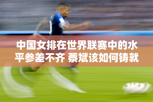 中国女排在世界联赛中的水平参差不齐 蔡斌该如何铸就奥运奖牌梦？