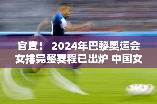 官宣！ 2024年巴黎奥运会女排完整赛程已出炉 中国女排首场比赛的对手也已确定