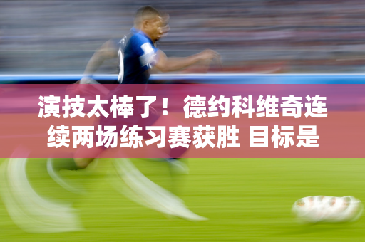 演技太棒了！德约科维奇连续两场练习赛获胜 目标是八夺温网冠军