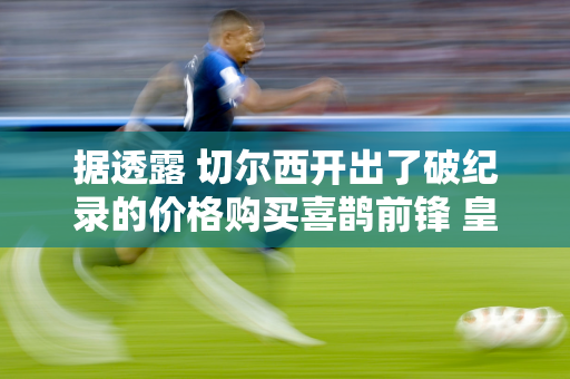 据透露 切尔西开出了破纪录的价格购买喜鹊前锋 皇家社会笑了